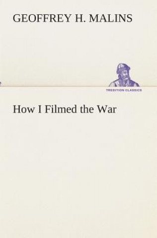 Книга How I Filmed the War A Record of the Extraordinary Experiences of the Man Who Filmed the Great Somme Battles, etc. Geoffrey H. Malins