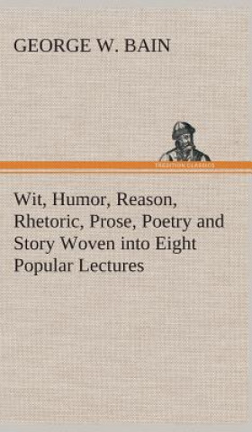 Książka Wit, Humor, Reason, Rhetoric, Prose, Poetry and Story Woven into Eight Popular Lectures George W. Bain