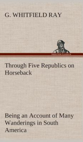 Kniha Through Five Republics on Horseback, Being an Account of Many Wanderings in South America G. Whitfield Ray