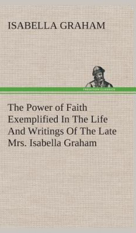 Könyv Power of Faith Exemplified In The Life And Writings Of The Late Mrs. Isabella Graham. Isabella Graham