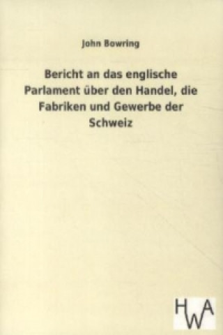 Könyv Bericht an das englische Parlament über den Handel, die Fabriken und Gewerbe der Schweiz John Bowring