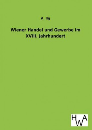 Kniha Wiener Handel Und Gewerbe Im XVIII. Jahrhundert A. Ilg