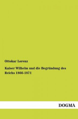 Book Kaiser Wilhelm und die Begrundung des Reichs 1866-1871 Ottokar Lorenz