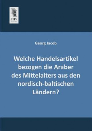 Kniha Welche Handelsartikel Bezogen Die Araber Des Mittelalters Aus Den Nordisch-Baltischen Landern? Georg Jacob