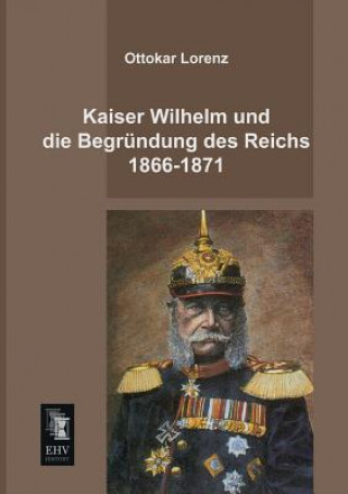 Carte Kaiser Wilhelm Und Die Begrundung Des Reichs 1866-1871 Ottokar Lorenz