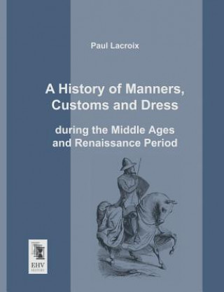 Kniha History of Manners, Customs and Dress During the Middle Ages and Renaissance Period Paul Lacroix