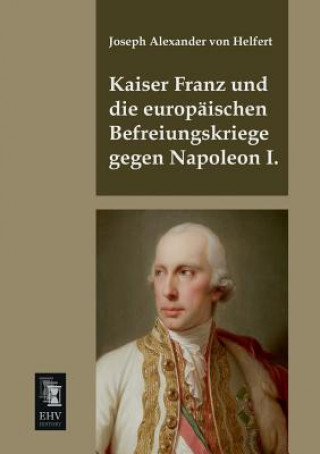 Könyv Kaiser Franz Und Die Europaischen Befreiungskriege Gegen Napoleon I. Joseph A. Frhr. von Helfert