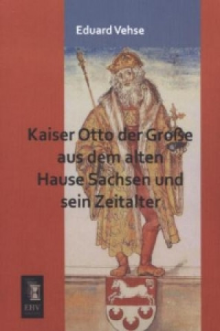 Kniha Kaiser Otto der Große aus dem alten Hause Sachsen und sein Zeitalter Eduard Vehse