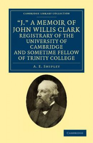 Carte 'J.' A Memoir of John Willis Clark, Registrary of the University of Cambridge and Sometime Fellow of Trinity College A. E. Shipley