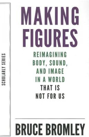 Könyv Making Figures - Reimagining Body, Sound, and Image in a World That Is Not For Us Bruce Bromley