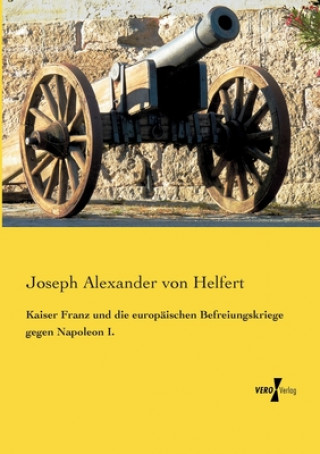 Könyv Kaiser Franz und die europaischen Befreiungskriege gegen Napoleon I. Joseph Alexander Von Helfert