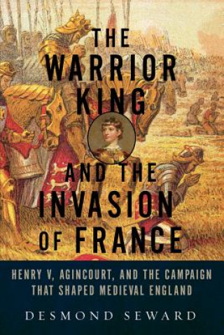 Книга Warrior King and the Invasion of France - Henry V, Agincourt, and the Campaign that Shaped Medieval England Desmond Seward