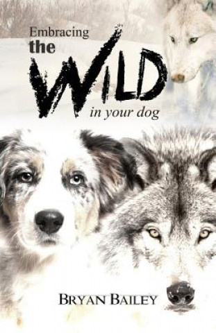 Kniha Embracing the Wild in Your Dog, An understanding of the authors of our dog's behavior-nature and the wolf BRYAN BAILEY