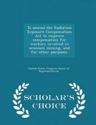 Kniha To Amend the Radiation Exposure Compensation ACT to Improve Compensation for Workers Involved in Uranium Mining, and for Other Purposes. - Scholar's C 