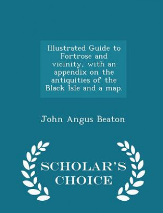 Carte Illustrated Guide to Fortrose and Vicinity, with an Appendix on the Antiquities of the Black Isle and a Map. - Scholar's Choice Edition John Angus Beaton