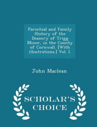 Carte Parochial and Family History of the Deanery of Trigg Minor, in the County of Cornwall. [With Illustrations.] Vol. I. - Scholar's Choice Edition John MacLean