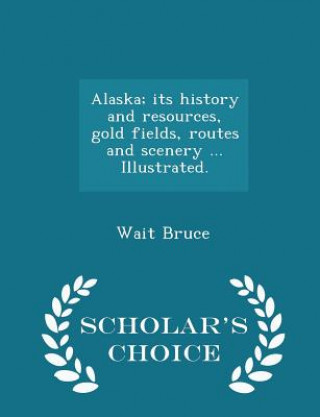 Kniha Alaska; Its History and Resources, Gold Fields, Routes and Scenery ... Illustrated. - Scholar's Choice Edition Wait Bruce