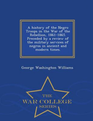 Libro History of the Negro Troops in the War of the Rebellion, 1861-1865. Preceded by a Review of the Military Services of Negros in Ancient and Modern Time George Washington Williams