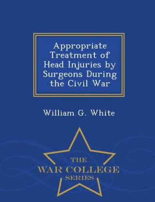 Kniha Appropriate Treatment of Head Injuries by Surgeons During the Civil War - War College Series William G White