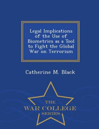 Könyv Legal Implications of the Use of Biometrics as a Tool to Fight the Global War on Terrorism - War College Series Catherine M Black