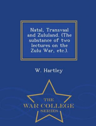 Könyv Natal, Transvaal and Zululand. (the Substance of Two Lectures on the Zulu War, Etc.). - War College Series W Hartley