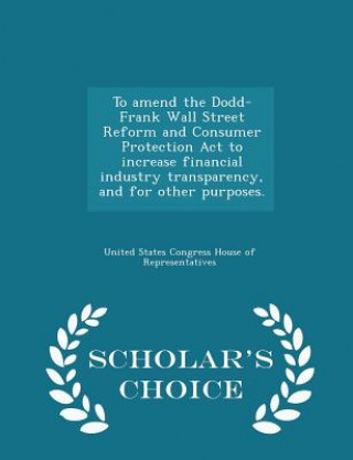 Könyv To Amend the Dodd-Frank Wall Street Reform and Consumer Protection ACT to Increase Financial Industry Transparency, and for Other Purposes. - Scholar' 