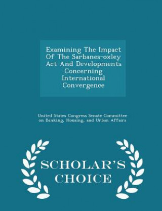 Kniha Examining the Impact of the Sarbanes-Oxley ACT and Developments Concerning International Convergence - Scholar's Choice Edition 