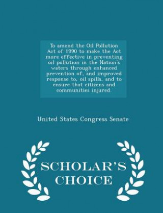 Книга To Amend the Oil Pollution Act of 1990 to Make the ACT More Effective in Preventing Oil Pollution in the Nation's Waters Through Enhanced Prevention O 