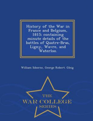 Carte History of the War in France and Belgium, 1815; containing minute details of the battles of Quatre-Bras, Ligny, Wavre, and Waterloo. - War College Ser George Robert Gleig