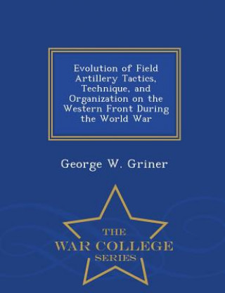 Kniha Evolution of Field Artillery Tactics, Technique, and Organization on the Western Front During the World War - War College Series George W Griner