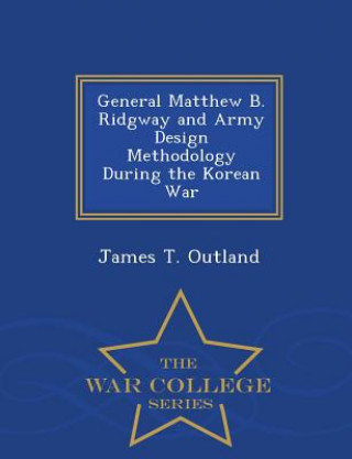 Carte General Matthew B. Ridgway and Army Design Methodology During the Korean War - War College Series James T Outland