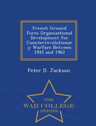 Kniha French Ground Force Organizational Development for Counterrevolutionary Warfare Between 1945 and 1962 - War College Series Peter D Jackson