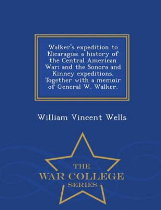 Kniha Walker's Expedition to Nicaragua; A History of the Central American War; And the Sonora and Kinney Expeditions. Together with a Memoir of General W. W William Vincent Wells