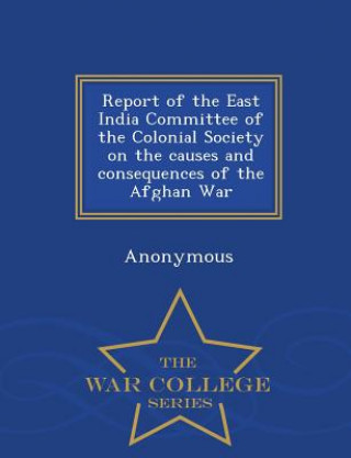 Livre Report of the East India Committee of the Colonial Society on the Causes and Consequences of the Afghan War - War College Series Anonymous