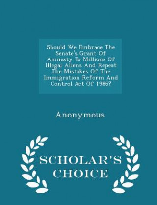 Kniha Should We Embrace the Senate's Grant of Amnesty to Millions of Illegal Aliens and Repeat the Mistakes of the Immigration Reform and Control Act of 198 