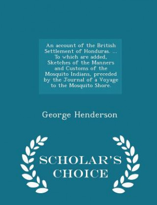 Knjiga Account of the British Settlement of Honduras. ... to Which Are Added, Sketches of the Manners and Customs of the Mosquito Indians, Preceded by the Jo George Henderson