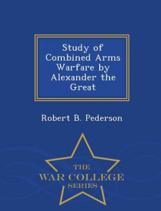 Kniha Study of Combined Arms Warfare by Alexander the Great - War College Series Robert B Pederson