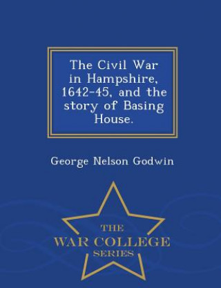 Könyv Civil War in Hampshire, 1642-45, and the Story of Basing House. - War College Series George Nelson Godwin