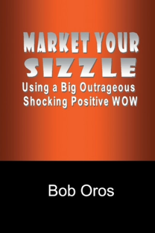 Kniha Market Your Sizzle Using a Big Outrageous Shocking Positive Wow Bob Oros