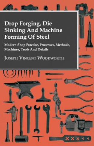 Kniha Drop Forging, Die Sinking And Machine Forming Of Steel - Modern Shop Practice, Processes, Methods, Machines, Tools And Details.. Joseph Vincent Woodworth