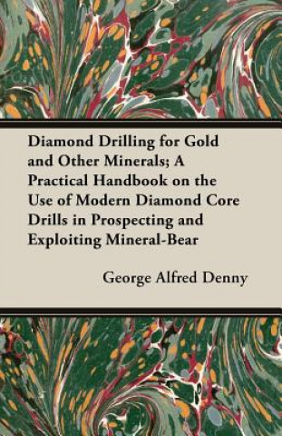 Carte Diamond Drilling For Gold And Other Minerals; A Practical Handbook On The Use Of Modern Diamond Core Drills In Prospecting And Exploiting Mineral-Bear G. A. Denny