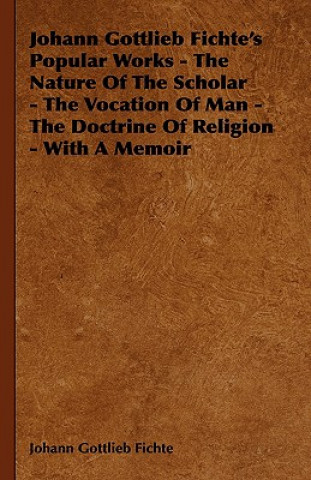 Kniha Johann Gottlieb Fichte's Popular Works - The Nature Of The Scholar - The Vocation Of Man - The Doctrine Of Religion - With A Memoir Johann Gottlieb Fichte