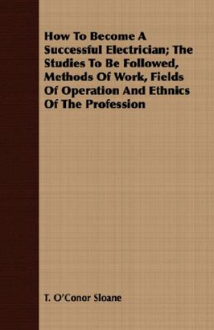 Книга How To Become A Successful Electrician; The Studies To Be Followed, Methods Of Work, Fields Of Operation And Ethnics Of The Profession T. O'Conor Sloane