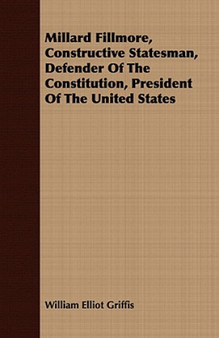 Kniha Millard Fillmore, Constructive Statesman, Defender Of The Constitution, President Of The United States William Elliot Griffis