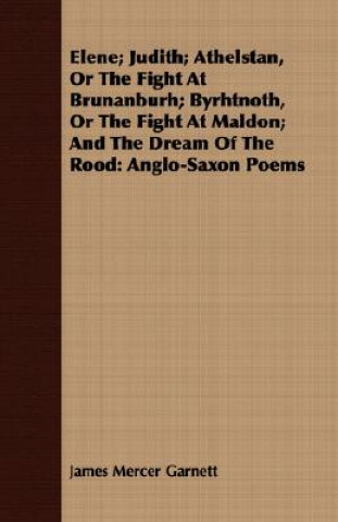 Könyv Elene; Judith; Athelstan, Or The Fight At Brunanburh; Byrhtnoth, Or The Fight At Maldon; And The Dream Of The Rood James Mercer Garnett