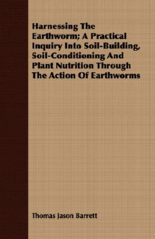 Kniha Harnessing the Earthworm; A Practical Inquiry Into Soil-Building, Soil-Conditioning and Plant Nutrition Through the Action of Earthworms Thomas Jason Barrett