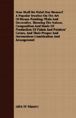 Book How Shall We Paint Our Houses? A Popular Treatise On The Art Of House-Painting; Plain And Decorative. Showing The Nature, Composition And Mode Of Prod John W Masury