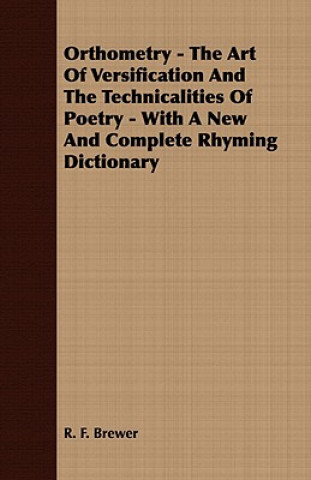 Könyv Orthometry - The Art Of Versification And The Technicalities Of Poetry - With A New And Complete Rhyming Dictionary R. F. Brewer