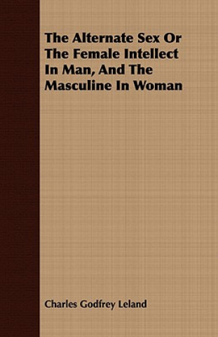 Könyv Alternate Sex Or The Female Intellect In Man, And The Masculine In Woman Charles Godfrey Leland