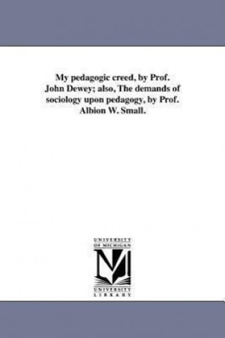 Kniha My Pedagogic Creed, by Prof. John Dewey; Also, the Demands of Sociology Upon Pedagogy, by Prof. Albion W. Small. John Dewey